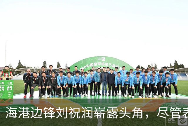 海港边锋刘祝润崭露头角，尽管表现出色却未能入选国足